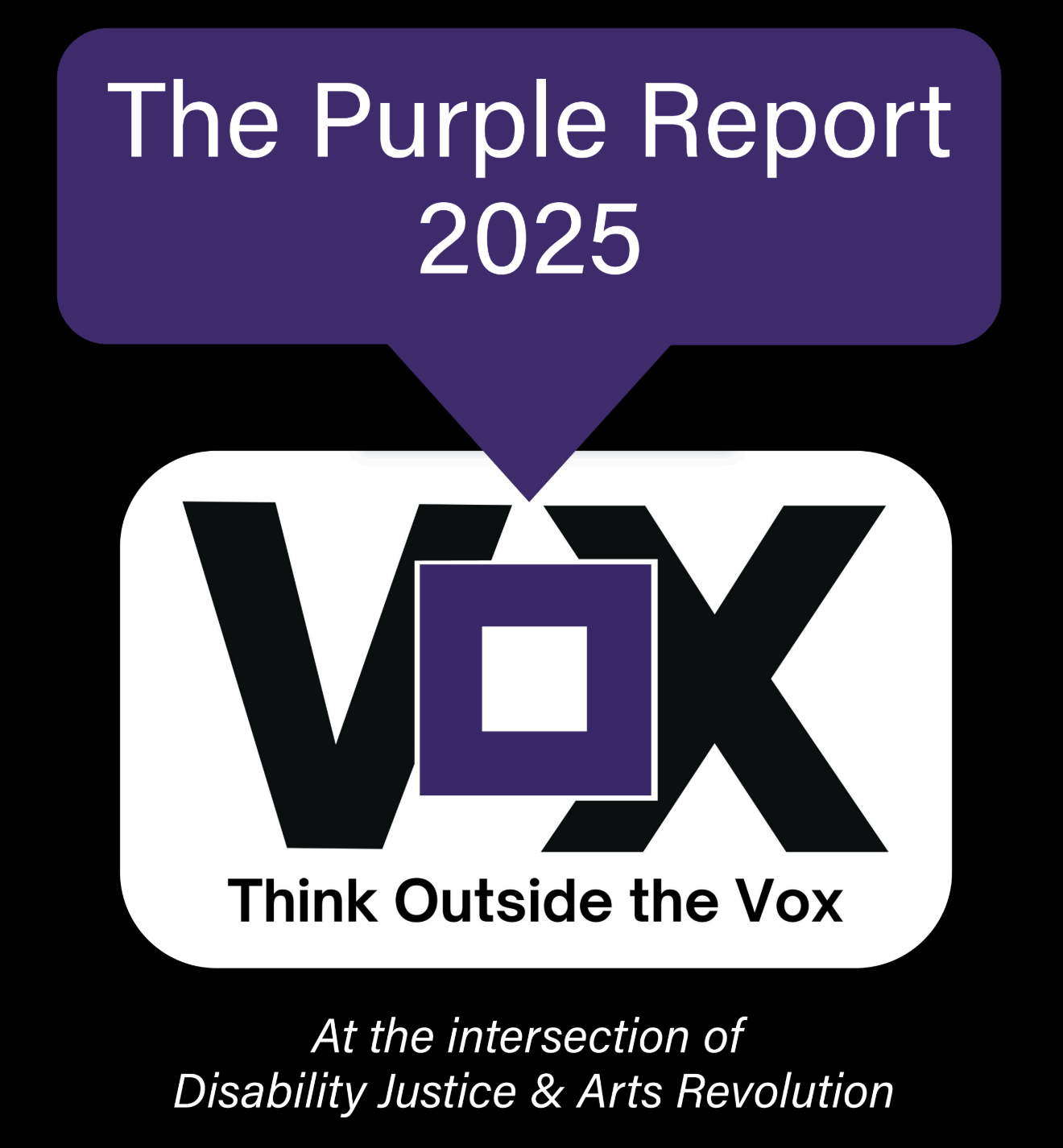 title page of The Purple Report, a black background with white and black text with purple and white text boxes. From top to bottom:  December 2025. www.ThinkOutsideTheVox.org. The Purple Report 2025. Think Outside the Vox logo, black V purple O black X. At the intersection of Disability Justice and Arts Revolution.