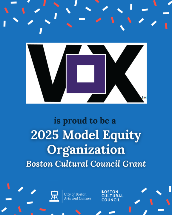 Turquoise background with red and white confetti ornaments on the top and bottom. Vox logo (Black V, purple box-shaped O, black X, TM) on the top with blue and white text that reads, “Vox is proud to be a 2025 Model Equity Organization. Boston Cultural Council Grant.” On the bottom, City of Boston Arts and Culture logo and Boston Cultural Council logo.